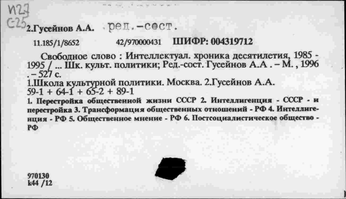 ﻿2.Гусейнов А.А. И.—ГОСТ.
11.185/1/8652	42/970000431 ШИФР: 004319712
Свободное слово : Интеллектуал, хроника десятилетия, 1985 -1995 / ... Шк. культ, политики; Ред.-ссст. Гусейнов А.А . - М., 1996 .-527 с.
1.Школа культурной политики. Москва. 2.Гусейнов А.А.
59-1 + 64-1 + 65-2 + 89-1
1. Перестройка общественной жизни СССР 2. Интеллигенция - СССР - и перестройка 3. Трансформация общественных отношений - РФ 4. Интеллигенция - РФ 5. Общественное мнение - РФ 6. Постсоциалистическое общество -РФ
970130 к44 /12